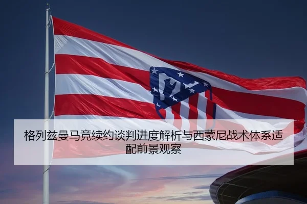 格列兹曼马竞续约谈判进度解析与西蒙尼战术体系适配前景观察 | kaiyun
