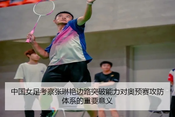 中国女足考察张琳艳边路突破能力对奥预赛攻防体系的重要意义