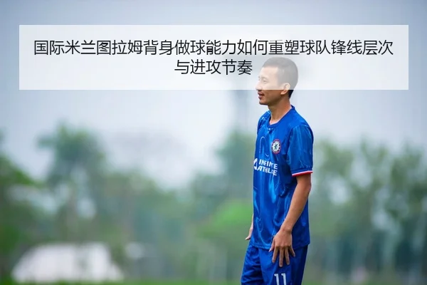 国际米兰图拉姆背身做球能力如何重塑球队锋线层次与进攻节奏