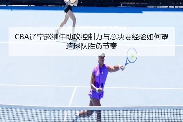 CBA辽宁赵继伟助攻控制力与总决赛经验如何塑造球队胜负节奏