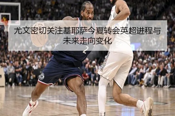 尤文密切关注基耶萨今夏转会英超进程与未来走向变化