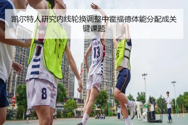 凯尔特人研究内线轮换调整中霍福德体能分配成关键课题 | kaiyun